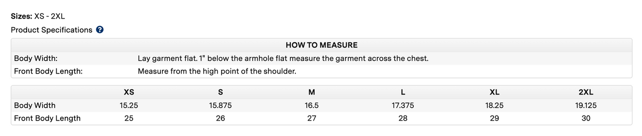 Measuring chart that reads Sizes: XS - 2XL Product specifications  How to measure Body Width: Lay garment flat. 1 below the armhole flat measure the garment across the chest.Front Body Length: Measure from the high point of the shoulder. xs body width 15.25, front body length 25. s body width 15.875, front body length 26. m body width 16.5, front body length 27. l body width 17.375, front body length 28. xl body width 18.25, front body length 29.